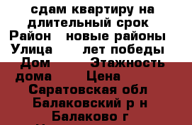 сдам квартиру на длительный срок › Район ­ новые районы › Улица ­ 30 лет победы › Дом ­ 13 › Этажность дома ­ 9 › Цена ­ 7 500 - Саратовская обл., Балаковский р-н, Балаково г. Недвижимость » Квартиры аренда   